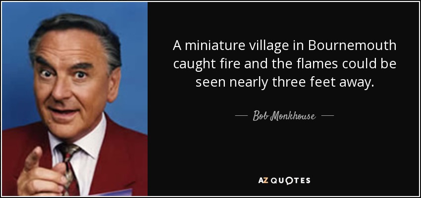 A miniature village in Bournemouth caught fire and the flames could be seen nearly three feet away. - Bob Monkhouse