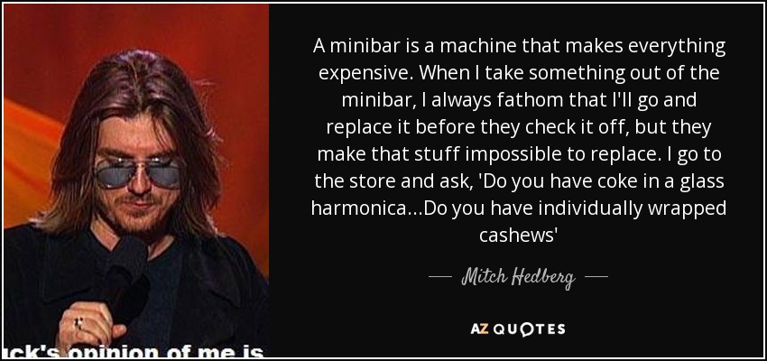 A minibar is a machine that makes everything expensive. When I take something out of the minibar, I always fathom that I'll go and replace it before they check it off, but they make that stuff impossible to replace. I go to the store and ask, 'Do you have coke in a glass harmonica ...Do you have individually wrapped cashews' - Mitch Hedberg
