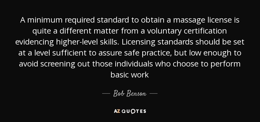 A minimum required standard to obtain a massage license is quite a different matter from a voluntary certification evidencing higher-level skills. Licensing standards should be set at a level sufficient to assure safe practice, but low enough to avoid screening out those individuals who choose to perform basic work - Bob Benson