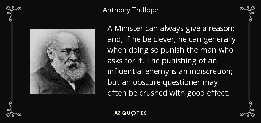 A Minister can always give a reason; and, if he be clever, he can generally when doing so punish the man who asks for it. The punishing of an influential enemy is an indiscretion; but an obscure questioner may often be crushed with good effect. - Anthony Trollope