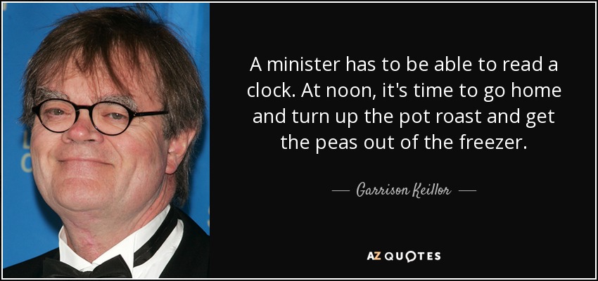 A minister has to be able to read a clock. At noon, it's time to go home and turn up the pot roast and get the peas out of the freezer. - Garrison Keillor