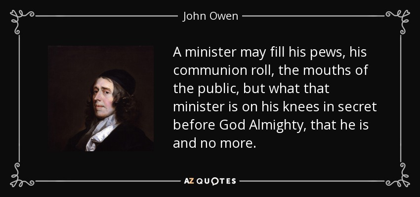 A minister may fill his pews, his communion roll, the mouths of the public, but what that minister is on his knees in secret before God Almighty, that he is and no more. - John Owen