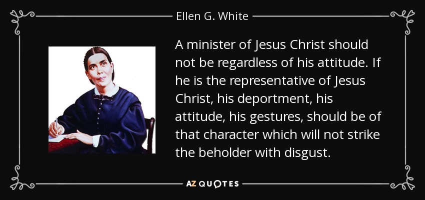 A minister of Jesus Christ should not be regardless of his attitude. If he is the representative of Jesus Christ, his deportment, his attitude, his gestures, should be of that character which will not strike the beholder with disgust. - Ellen G. White
