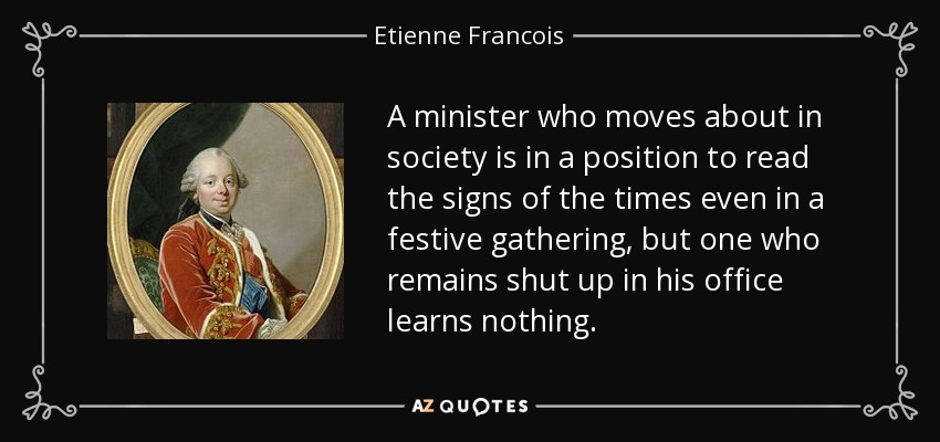 A minister who moves about in society is in a position to read the signs of the times even in a festive gathering, but one who remains shut up in his office learns nothing. - Etienne Francois, duc de Choiseul