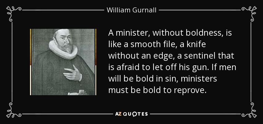 A minister, without boldness, is like a smooth file, a knife without an edge, a sentinel that is afraid to let off his gun. If men will be bold in sin, ministers must be bold to reprove. - William Gurnall
