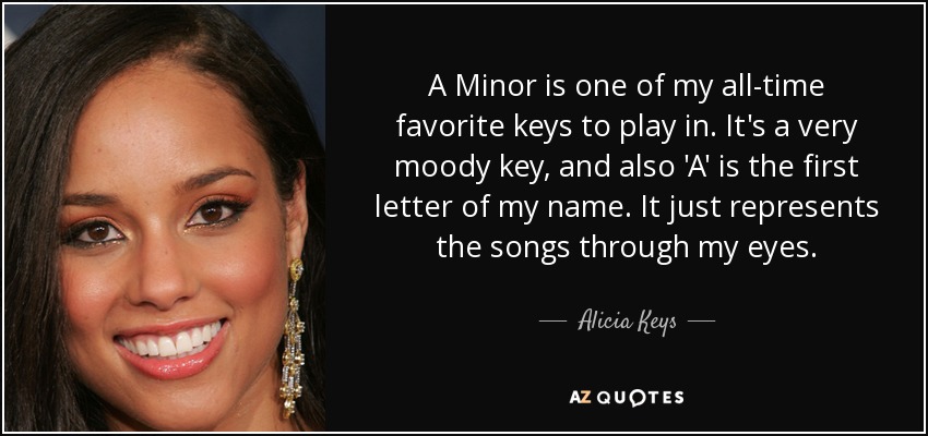 A Minor is one of my all-time favorite keys to play in. It's a very moody key, and also 'A' is the first letter of my name. It just represents the songs through my eyes. - Alicia Keys