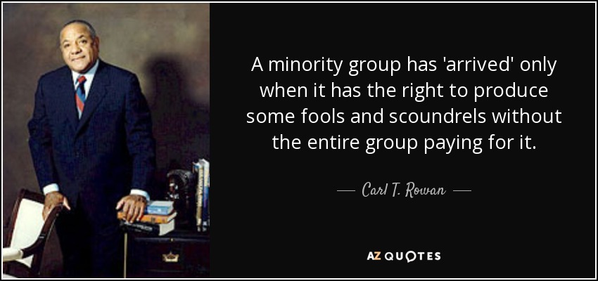 A minority group has 'arrived' only when it has the right to produce some fools and scoundrels without the entire group paying for it. - Carl T. Rowan