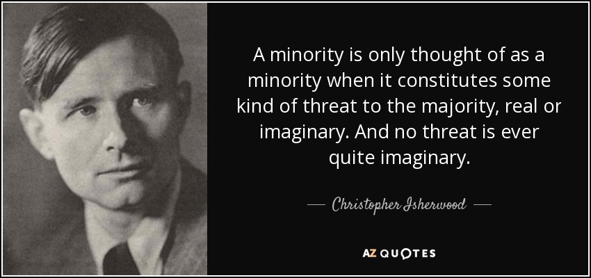 A minority is only thought of as a minority when it constitutes some kind of threat to the majority, real or imaginary. And no threat is ever quite imaginary. - Christopher Isherwood