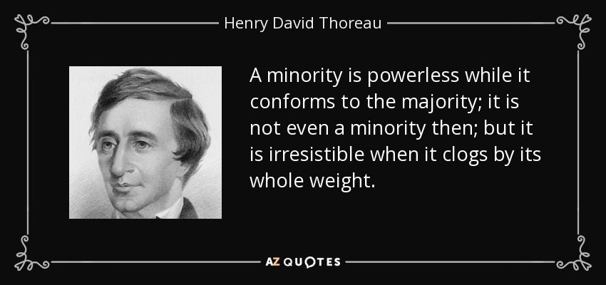 A minority is powerless while it conforms to the majority; it is not even a minority then; but it is irresistible when it clogs by its whole weight. - Henry David Thoreau