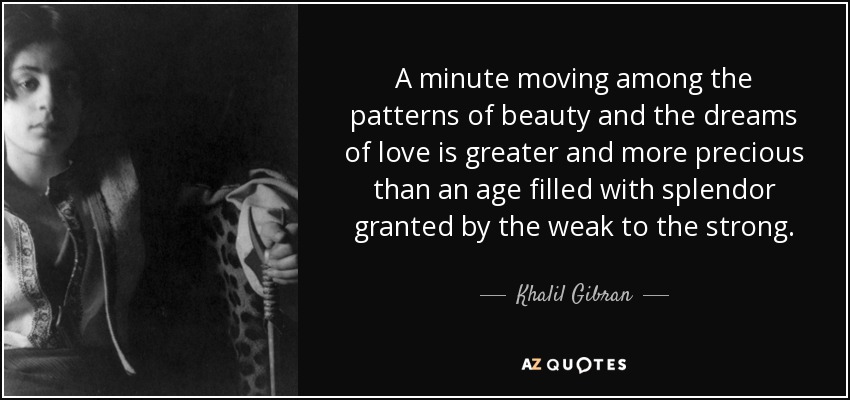 A minute moving among the patterns of beauty and the dreams of love is greater and more precious than an age filled with splendor granted by the weak to the strong. - Khalil Gibran