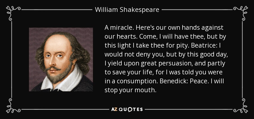 A miracle. Here's our own hands against our hearts. Come, I will have thee, but by this light I take thee for pity. Beatrice: I would not deny you, but by this good day, I yield upon great persuasion, and partly to save your life, for I was told you were in a consumption. Benedick: Peace. I will stop your mouth. - William Shakespeare