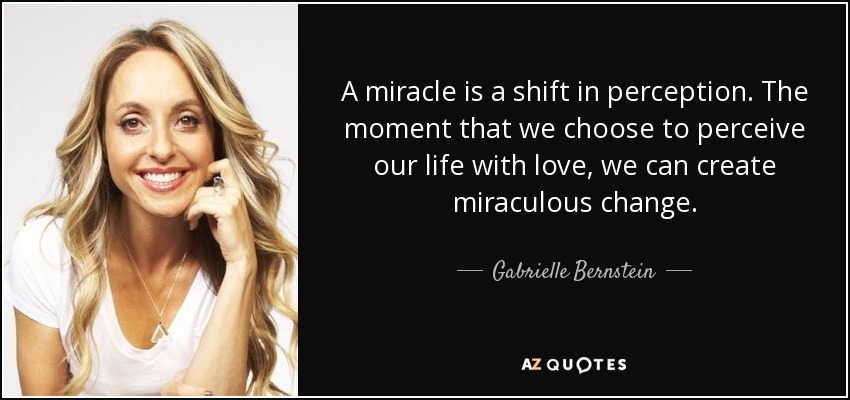 A miracle is a shift in perception. The moment that we choose to perceive our life with love, we can create miraculous change. - Gabrielle Bernstein