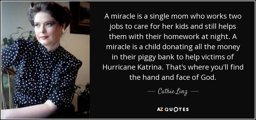 A miracle is a single mom who works two jobs to care for her kids and still helps them with their homework at night. A miracle is a child donating all the money in their piggy bank to help victims of Hurricane Katrina. That's where you'll find the hand and face of God. - Cathie Linz