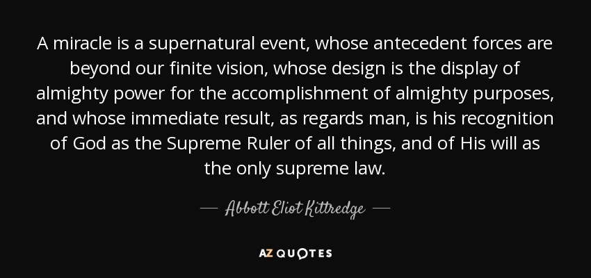 A miracle is a supernatural event, whose antecedent forces are beyond our finite vision, whose design is the display of almighty power for the accomplishment of almighty purposes, and whose immediate result, as regards man, is his recognition of God as the Supreme Ruler of all things, and of His will as the only supreme law. - Abbott Eliot Kittredge