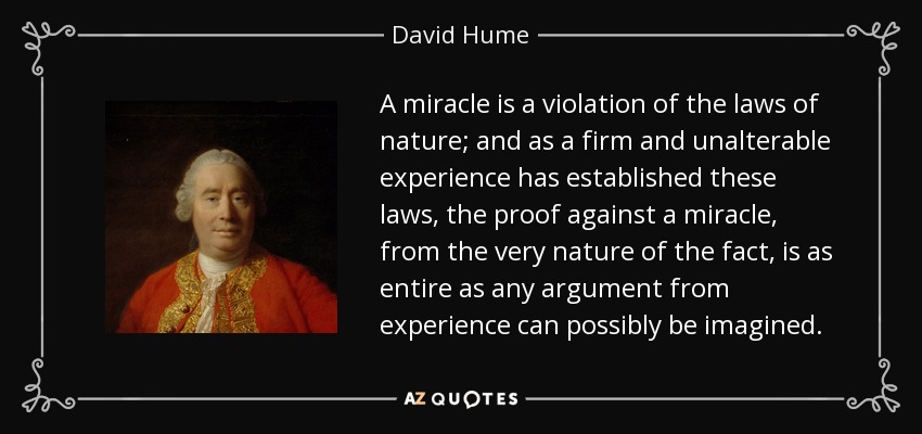 A miracle is a violation of the laws of nature; and as a firm and unalterable experience has established these laws, the proof against a miracle, from the very nature of the fact, is as entire as any argument from experience can possibly be imagined. - David Hume