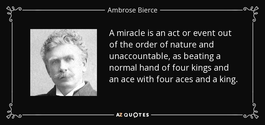 A miracle is an act or event out of the order of nature and unaccountable, as beating a normal hand of four kings and an ace with four aces and a king. - Ambrose Bierce