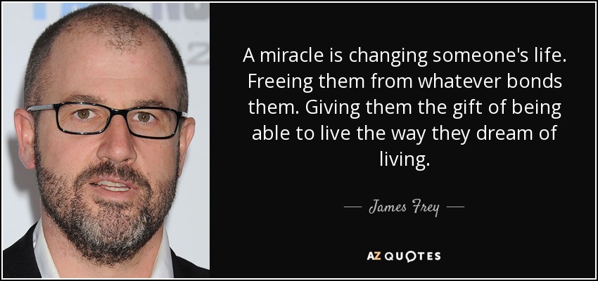 A miracle is changing someone's life. Freeing them from whatever bonds them. Giving them the gift of being able to live the way they dream of living. - James Frey