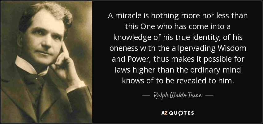 A miracle is nothing more nor less than this One who has come into a knowledge of his true identity, of his oneness with the allpervading Wisdom and Power, thus makes it possible for laws higher than the ordinary mind knows of to be revealed to him. - Ralph Waldo Trine