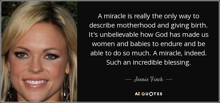 A miracle is really the only way to describe motherhood and giving birth. It's unbelievable how God has made us women and babies to endure and be able to do so much. A miracle, indeed. Such an incredible blessing. - Jennie Finch