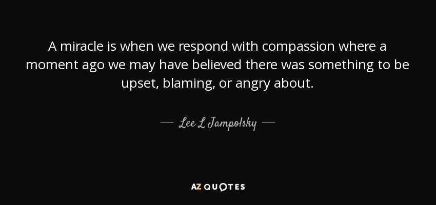 A miracle is when we respond with compassion where a moment ago we may have believed there was something to be upset, blaming, or angry about. - Lee L Jampolsky