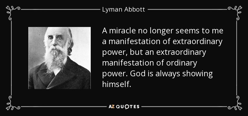 A miracle no longer seems to me a manifestation of extraordinary power, but an extraordinary manifestation of ordinary power. God is always showing himself. - Lyman Abbott