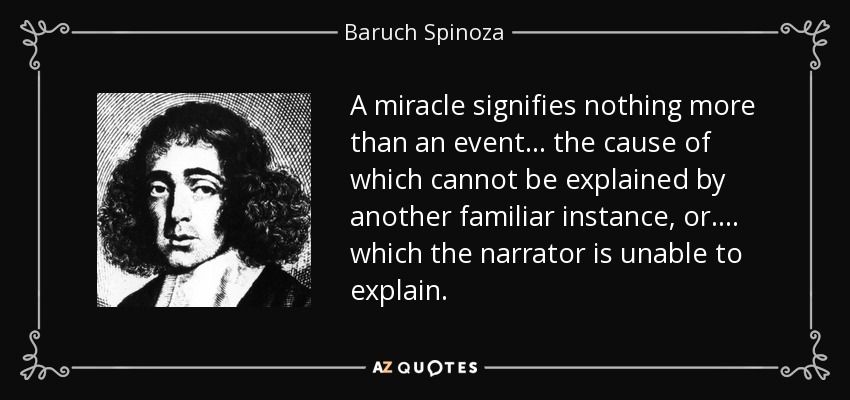 A miracle signifies nothing more than an event... the cause of which cannot be explained by another familiar instance, or.... which the narrator is unable to explain. - Baruch Spinoza