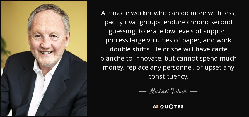 A miracle worker who can do more with less, pacify rival groups, endure chronic second guessing, tolerate low levels of support, process large volumes of paper, and work double shifts. He or she will have carte blanche to innovate, but cannot spend much money, replace any personnel, or upset any constituency. - Michael Fullan