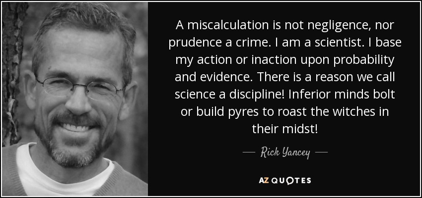 A miscalculation is not negligence, nor prudence a crime. I am a scientist. I base my action or inaction upon probability and evidence. There is a reason we call science a discipline! Inferior minds bolt or build pyres to roast the witches in their midst! - Rick Yancey