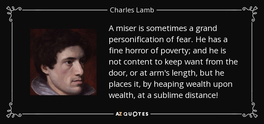 A miser is sometimes a grand personification of fear. He has a fine horror of poverty; and he is not content to keep want from the door, or at arm's length, but he places it, by heaping wealth upon wealth, at a sublime distance! - Charles Lamb