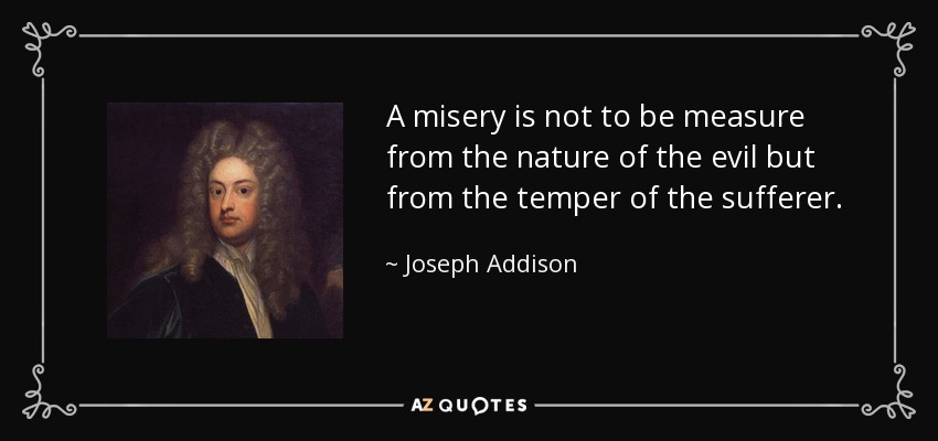 A misery is not to be measure from the nature of the evil but from the temper of the sufferer. - Joseph Addison