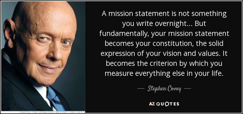 A mission statement is not something you write overnight... But fundamentally, your mission statement becomes your constitution, the solid expression of your vision and values. It becomes the criterion by which you measure everything else in your life. - Stephen Covey