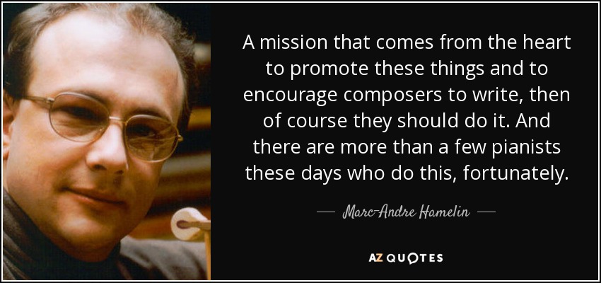 A mission that comes from the heart to promote these things and to encourage composers to write, then of course they should do it. And there are more than a few pianists these days who do this, fortunately. - Marc-Andre Hamelin