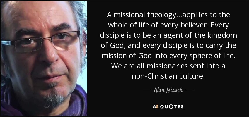 A missional theology...appl ies to the whole of life of every believer. Every disciple is to be an agent of the kingdom of God, and every disciple is to carry the mission of God into every sphere of life. We are all missionaries sent into a non-Christian culture. - Alan Hirsch