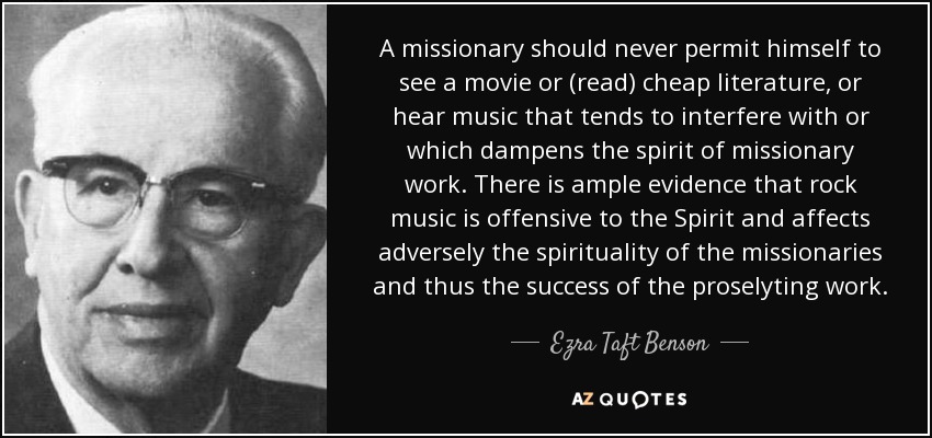 A missionary should never permit himself to see a movie or (read) cheap literature, or hear music that tends to interfere with or which dampens the spirit of missionary work. There is ample evidence that rock music is offensive to the Spirit and affects adversely the spirituality of the missionaries and thus the success of the proselyting work. - Ezra Taft Benson