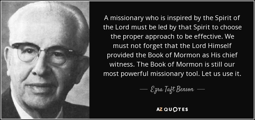 A missionary who is inspired by the Spirit of the Lord must be led by that Spirit to choose the proper approach to be effective. We must not forget that the Lord Himself provided the Book of Mormon as His chief witness. The Book of Mormon is still our most powerful missionary tool. Let us use it. - Ezra Taft Benson