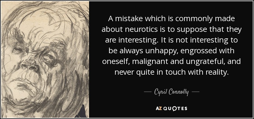 A mistake which is commonly made about neurotics is to suppose that they are interesting. It is not interesting to be always unhappy, engrossed with oneself, malignant and ungrateful, and never quite in touch with reality. - Cyril Connolly