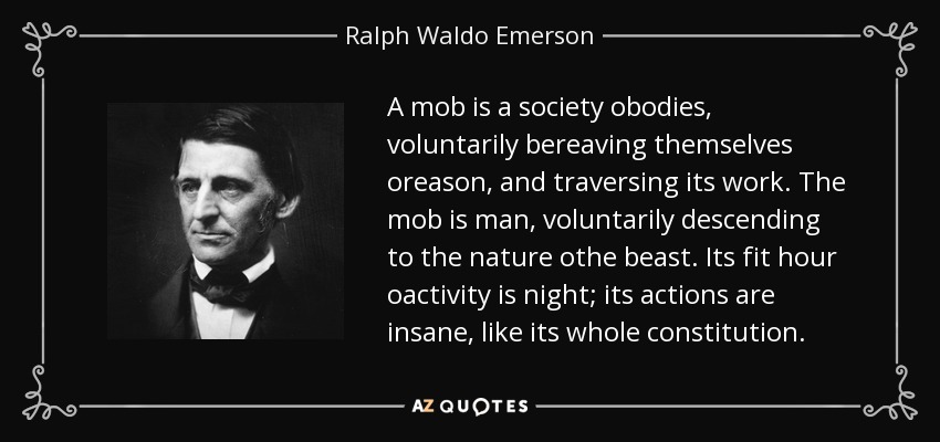 A mob is a society obodies, voluntarily bereaving themselves oreason, and traversing its work. The mob is man, voluntarily descending to the nature othe beast. Its fit hour oactivity is night; its actions are insane, like its whole constitution. - Ralph Waldo Emerson
