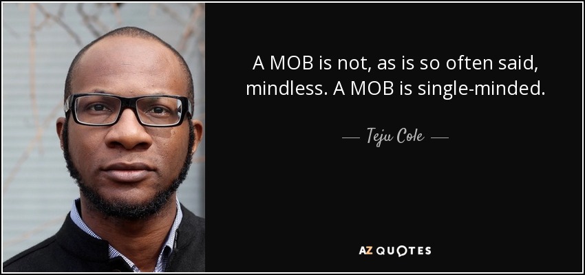 A MOB is not, as is so often said, mindless. A MOB is single-minded. - Teju Cole