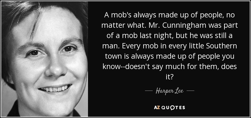 A mob's always made up of people, no matter what. Mr. Cunningham was part of a mob last night, but he was still a man. Every mob in every little Southern town is always made up of people you know--doesn't say much for them, does it? - Harper Lee