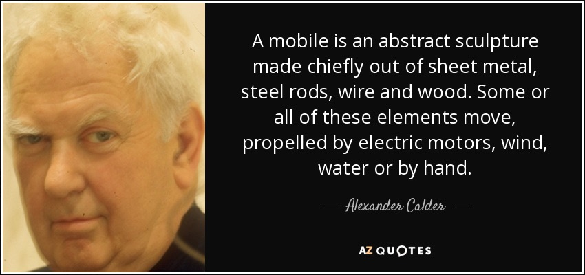 A mobile is an abstract sculpture made chiefly out of sheet metal, steel rods, wire and wood. Some or all of these elements move, propelled by electric motors, wind, water or by hand. - Alexander Calder