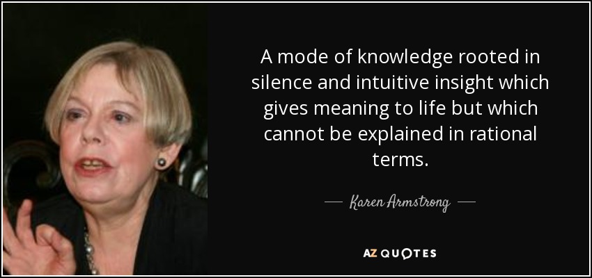 A mode of knowledge rooted in silence and intuitive insight which gives meaning to life but which cannot be explained in rational terms. - Karen Armstrong