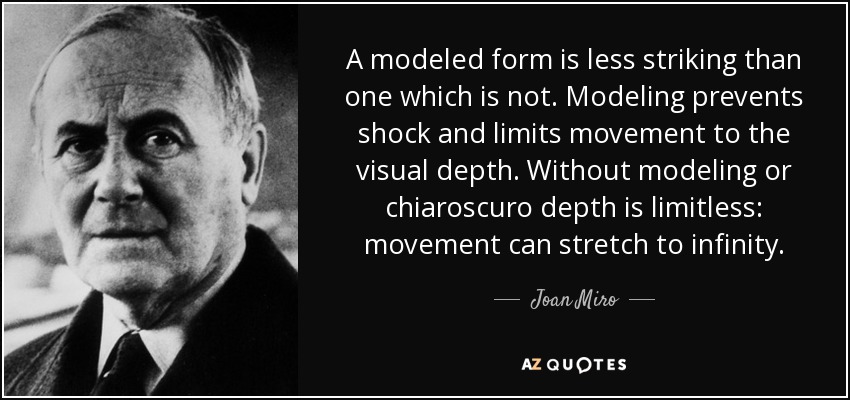 A modeled form is less striking than one which is not. Modeling prevents shock and limits movement to the visual depth. Without modeling or chiaroscuro depth is limitless: movement can stretch to infinity. - Joan Miro