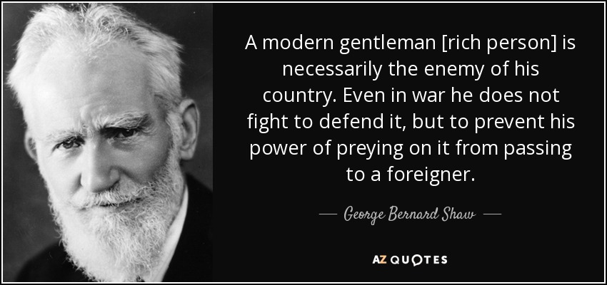 A modern gentleman [rich person] is necessarily the enemy of his country. Even in war he does not fight to defend it, but to prevent his power of preying on it from passing to a foreigner. - George Bernard Shaw