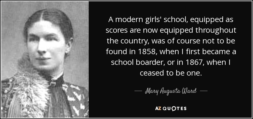 A modern girls' school, equipped as scores are now equipped throughout the country, was of course not to be found in 1858, when I first became a school boarder, or in 1867, when I ceased to be one. - Mary Augusta Ward