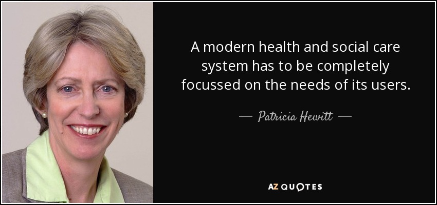 A modern health and social care system has to be completely focussed on the needs of its users. - Patricia Hewitt