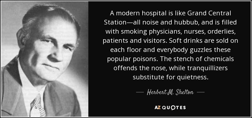 A modern hospital is like Grand Central Station—all noise and hubbub, and is filled with smoking physicians, nurses, orderlies, patients and visitors. Soft drinks are sold on each floor and everybody guzzles these popular poisons. The stench of chemicals offends the nose, while tranquillizers substitute for quietness. - Herbert M. Shelton
