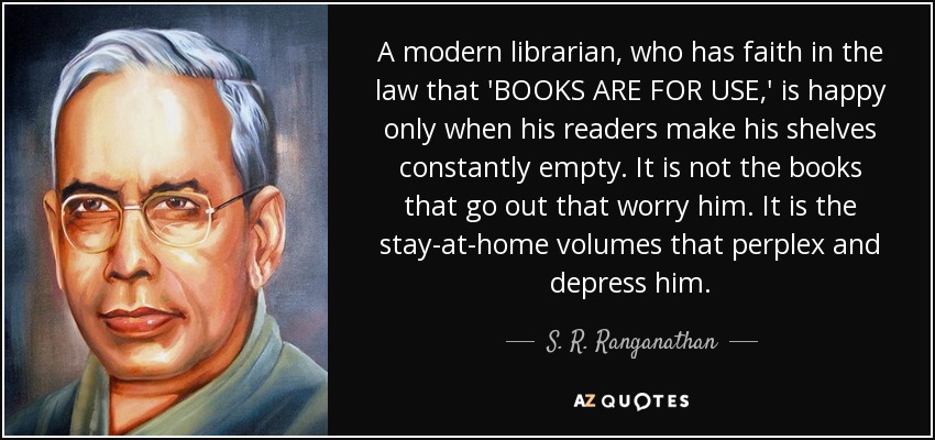 A modern librarian, who has faith in the law that 'BOOKS ARE FOR USE,' is happy only when his readers make his shelves constantly empty. It is not the books that go out that worry him. It is the stay-at-home volumes that perplex and depress him. - S. R. Ranganathan