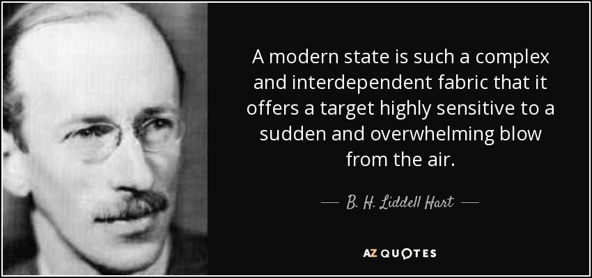 A modern state is such a complex and interdependent fabric that it offers a target highly sensitive to a sudden and overwhelming blow from the air. - B. H. Liddell Hart