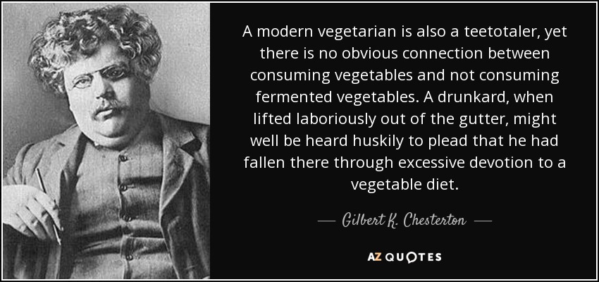 A modern vegetarian is also a teetotaler, yet there is no obvious connection between consuming vegetables and not consuming fermented vegetables. A drunkard, when lifted laboriously out of the gutter, might well be heard huskily to plead that he had fallen there through excessive devotion to a vegetable diet. - Gilbert K. Chesterton