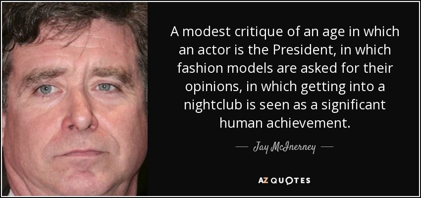 A modest critique of an age in which an actor is the President, in which fashion models are asked for their opinions, in which getting into a nightclub is seen as a significant human achievement. - Jay McInerney